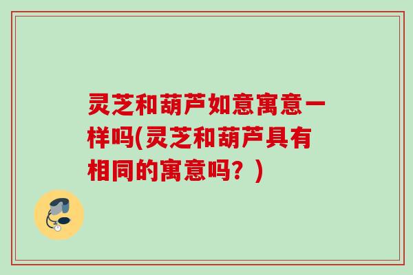 灵芝和葫芦如意寓意一样吗(灵芝和葫芦具有相同的寓意吗？)