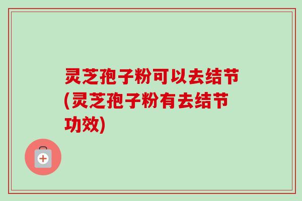 灵芝孢子粉可以去结节(灵芝孢子粉有去结节功效) 灵芝孢子粉可以去结节(灵芝孢子粉有去结节功效)