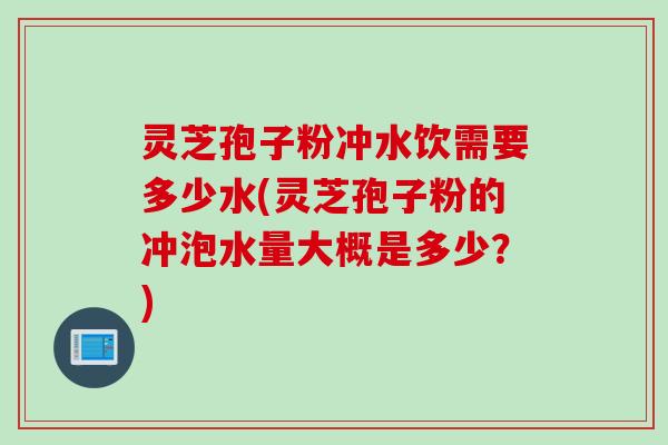灵芝孢子粉冲水饮需要多少水(灵芝孢子粉的冲泡水量大概是多少？)