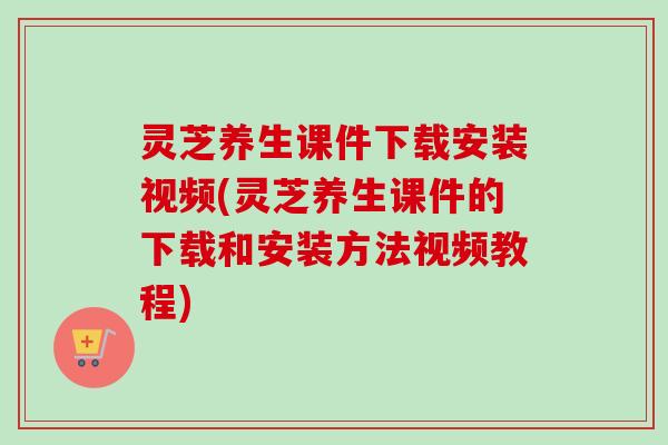 灵芝养生课件下载安装视频(灵芝养生课件的下载和安装方法视频教程)