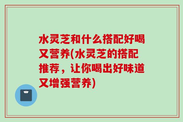 水灵芝和什么搭配好喝又营养(水灵芝的搭配推荐，让你喝出好味道又增强营养)