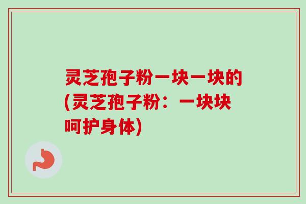 灵芝孢子粉一块一块的(灵芝孢子粉:一块块呵护身体) 灵芝孢子粉一块一块的(灵芝孢子粉:一块块呵护身体)