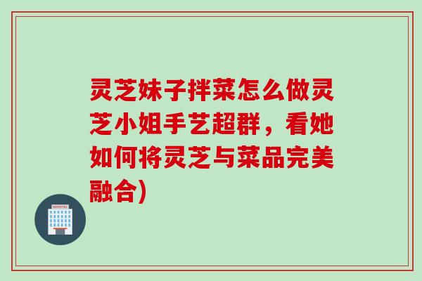 灵芝妹子拌菜怎么做灵芝小姐手艺超群，看她如何将灵芝与菜品完美融合)