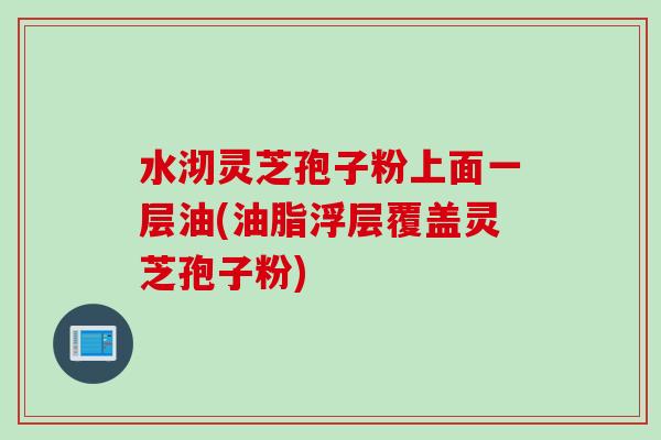 水沏灵芝孢子粉上面一层油(油脂浮层覆盖灵芝孢子粉)