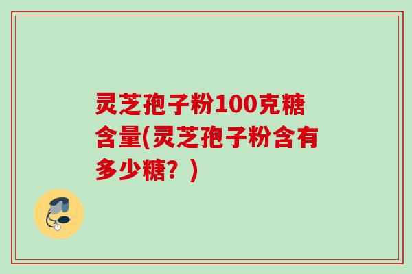 灵芝孢子粉100克糖含量(灵芝孢子粉含有多少糖？)