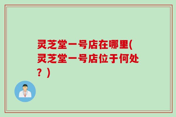 灵芝堂一号店在哪里(灵芝堂一号店位于何处？)