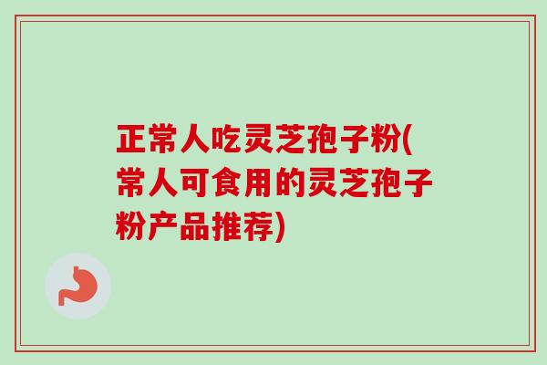 正常人吃灵芝孢子粉(常人可食用的灵芝孢子粉产品推荐)