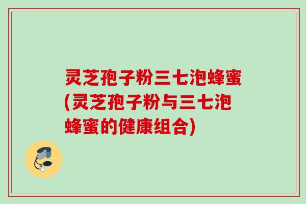 灵芝孢子粉三七泡蜂蜜(灵芝孢子粉与三七泡蜂蜜的健康组合) 灵芝孢子粉三七泡蜂蜜(灵芝孢子粉与三七泡蜂蜜的健康组合)