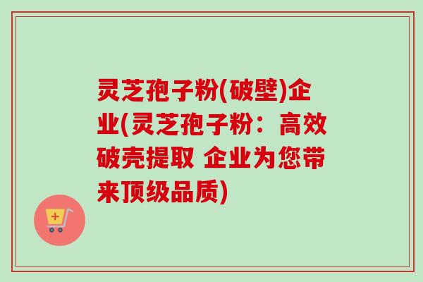 灵芝孢子粉(破壁)企业(灵芝孢子粉：高效破壳提取 企业为您带来顶级品质)