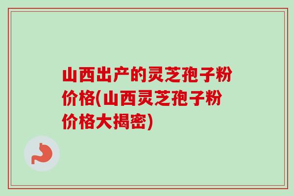 山西出产的灵芝孢子粉价格(山西灵芝孢子粉价格大揭密)