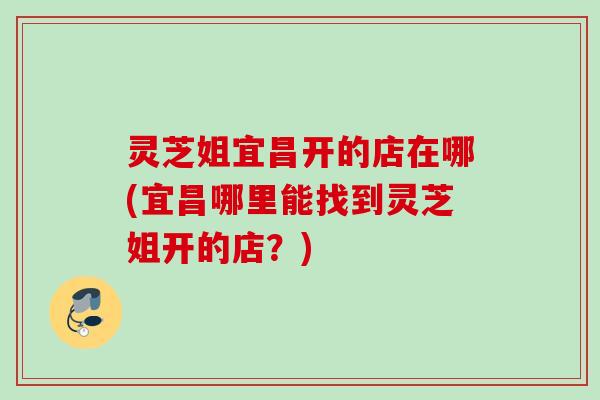 灵芝姐宜昌开的店在哪(宜昌哪里能找到灵芝姐开的店？)