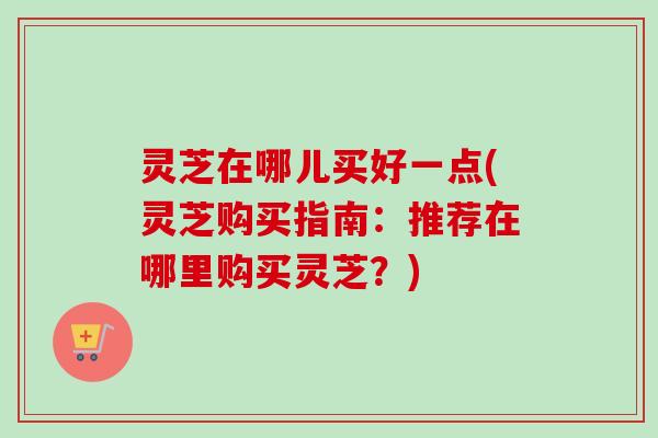 灵芝在哪儿买好一点(灵芝购买指南：推荐在哪里购买灵芝？)