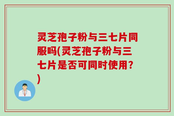 灵芝孢子粉与三七片同服吗(灵芝孢子粉与三七片是否可同时使用？)