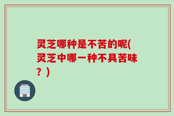 灵芝哪种是不苦的呢(灵芝中哪一种不具苦味？)