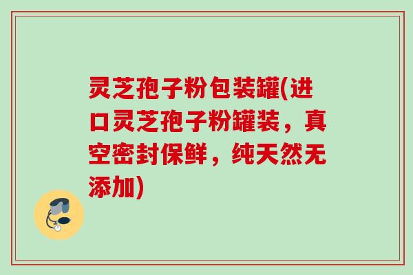 灵芝孢子粉包装罐(进口灵芝孢子粉罐装，真空密封保鲜，纯天然无添加)