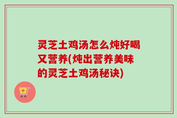 灵芝土鸡汤怎么炖好喝又营养(炖出营养美味的灵芝土鸡汤秘诀)