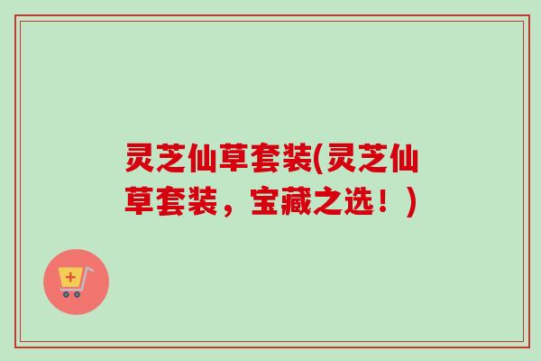 灵芝仙草套装(灵芝仙草套装，宝藏之选！)