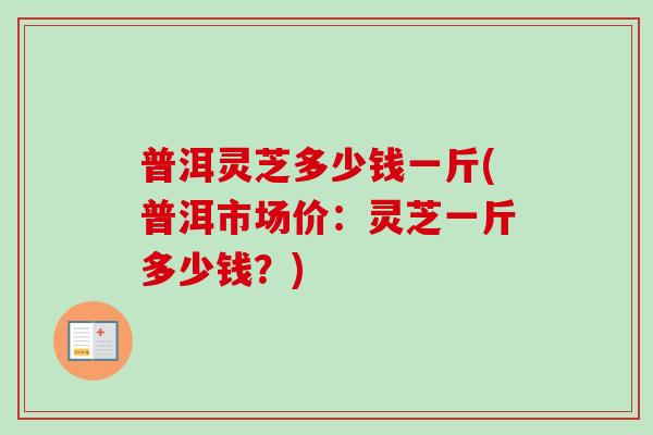 普洱灵芝多少钱一斤(普洱市场价：灵芝一斤多少钱？)