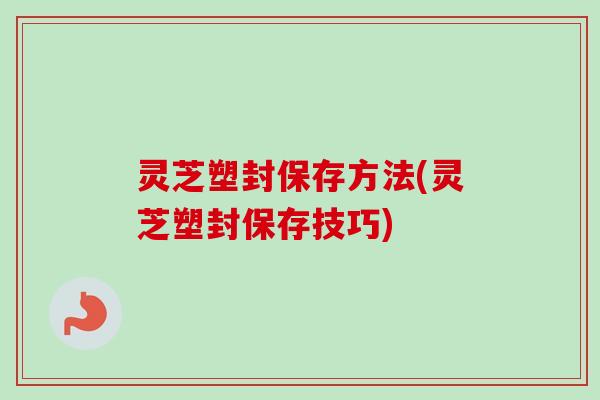灵芝塑封保存方法(灵芝塑封保存技巧)