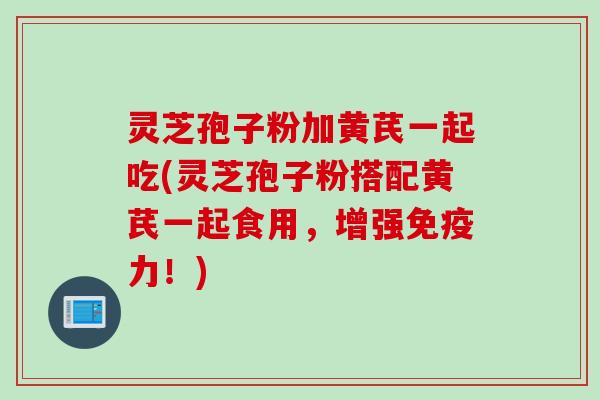 灵芝孢子粉加黄芪一起吃(灵芝孢子粉搭配黄芪一起食用，增强免疫力！)