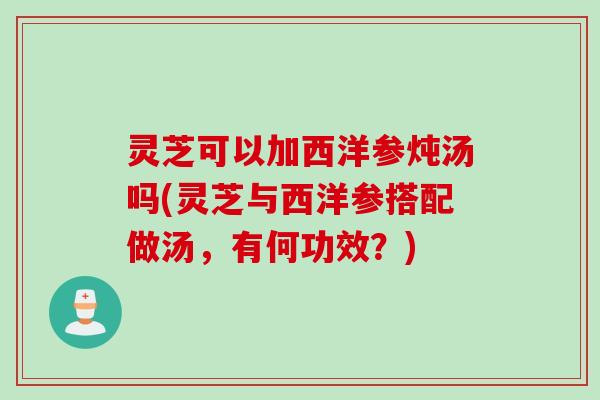 灵芝可以加西洋参炖汤吗(灵芝与西洋参搭配做汤，有何功效？)