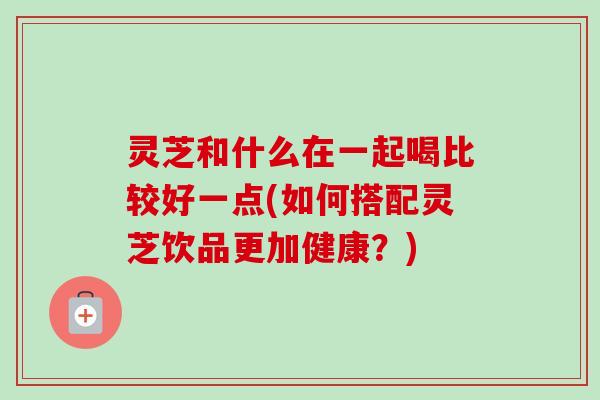 灵芝和什么在一起喝比较好一点(如何搭配灵芝饮品更加健康?) 灵芝和什么在一起喝比较好一点(如何搭配灵芝饮品更加健康?)