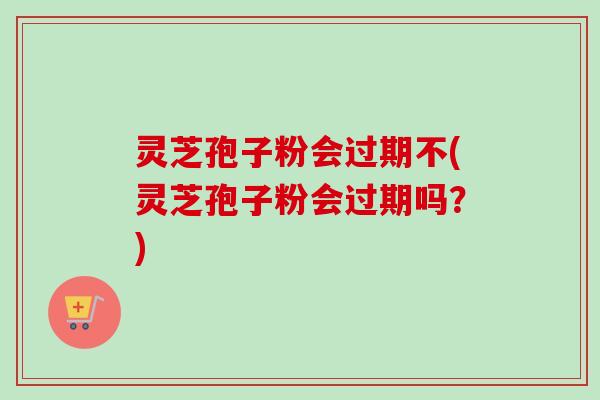灵芝孢子粉会过期不(灵芝孢子粉会过期吗？)