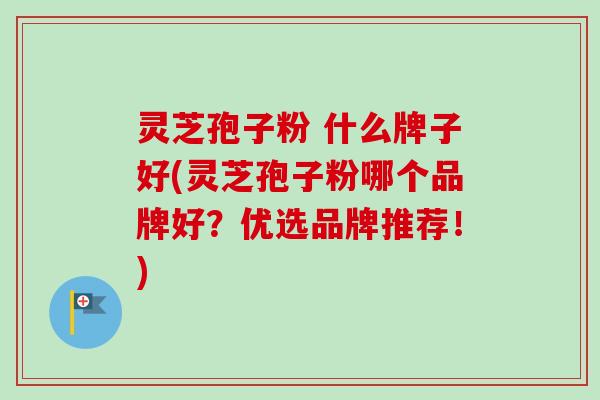 灵芝孢子粉 什么牌子好(灵芝孢子粉哪个品牌好？优选品牌推荐！)