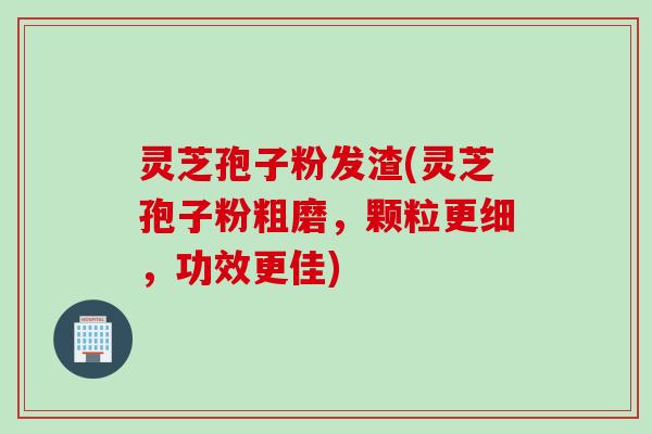 灵芝孢子粉发渣(灵芝孢子粉粗磨，颗粒更细，功效更佳)