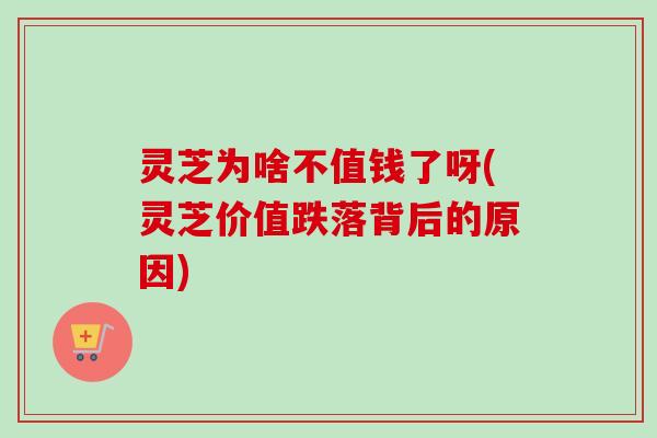 灵芝为啥不值钱了呀(灵芝价值跌落背后的原因)