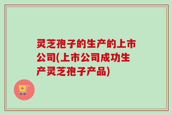 灵芝孢子的生产的上市公司(上市公司成功生产灵芝孢子产品)