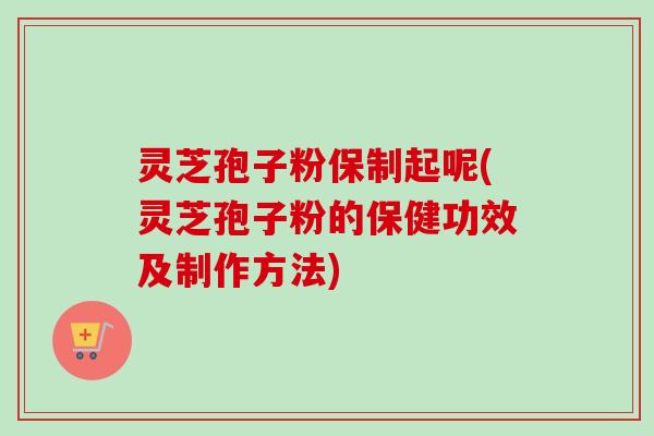 灵芝孢子粉保制起呢(灵芝孢子粉的保健功效及制作方法)