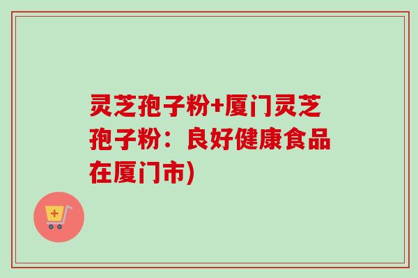 灵芝孢子粉+厦门灵芝孢子粉:良好健康食品在厦门市) 灵芝孢子粉+厦门灵芝孢子粉:良好健康食品在厦门市)