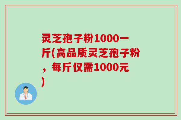 灵芝孢子粉1000一斤(高品质灵芝孢子粉，每斤仅需1000元)