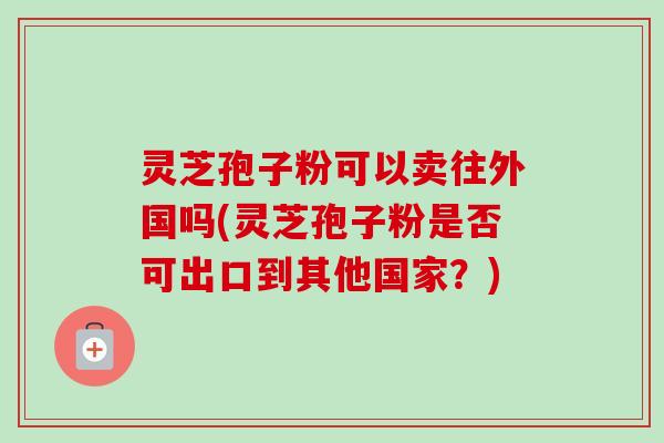 灵芝孢子粉可以卖往外国吗(灵芝孢子粉是否可出口到其他国家？)