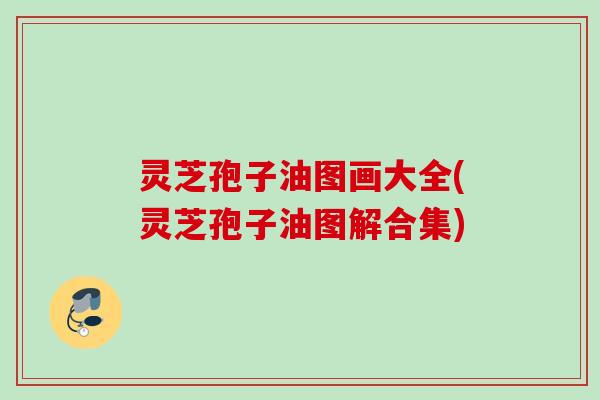 灵芝孢子油图画大全(灵芝孢子油图解合集) 灵芝孢子油图画大全(灵芝孢子油图解合集)