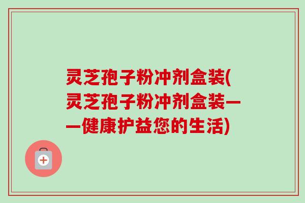 灵芝孢子粉冲剂盒装(灵芝孢子粉冲剂盒装——健康护益您的生活)