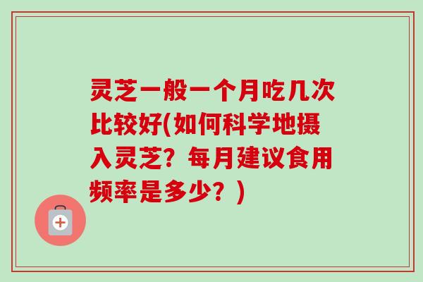 灵芝一般一个月吃几次比较好(如何科学地摄入灵芝？每月建议食用频率是多少？)