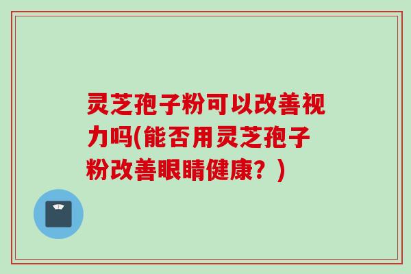 灵芝孢子粉可以改善视力吗(能否用灵芝孢子粉改善眼睛健康？)