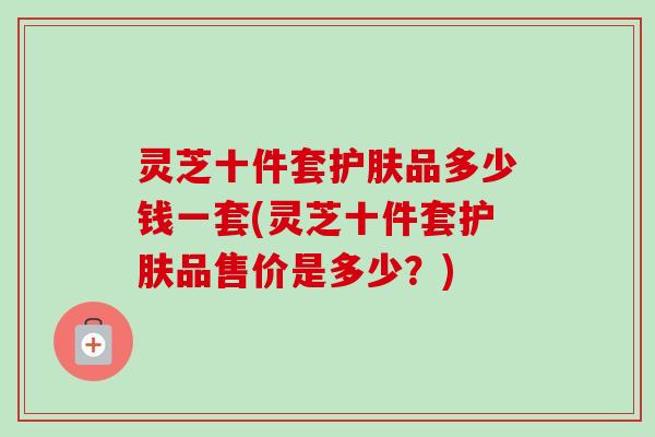 灵芝十件套护肤品多少钱一套(灵芝十件套护肤品售价是多少？)