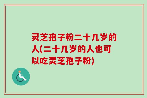 灵芝孢子粉二十几岁的人(二十几岁的人也可以吃灵芝孢子粉)