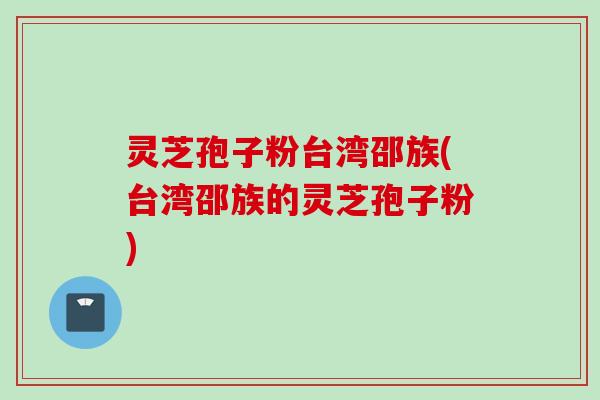 灵芝孢子粉台湾邵族(台湾邵族的灵芝孢子粉)