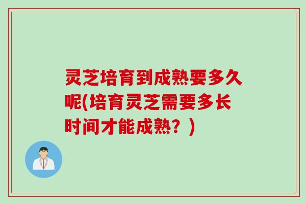 灵芝培育到成熟要多久呢(培育灵芝需要多长时间才能成熟？)
