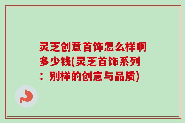 灵芝创意首饰怎么样啊多少钱(灵芝首饰系列：别样的创意与品质)