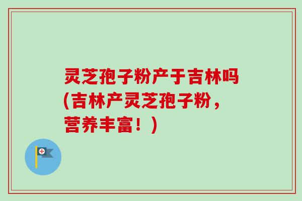 灵芝孢子粉产于吉林吗(吉林产灵芝孢子粉，营养丰富！)
