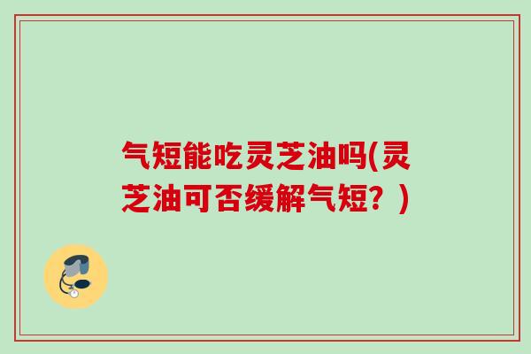 气短能吃灵芝油吗(灵芝油可否缓解气短？)