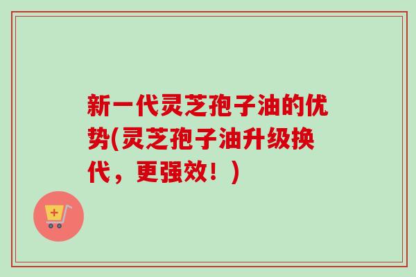 新一代灵芝孢子油的优势(灵芝孢子油升级换代，更强效！)