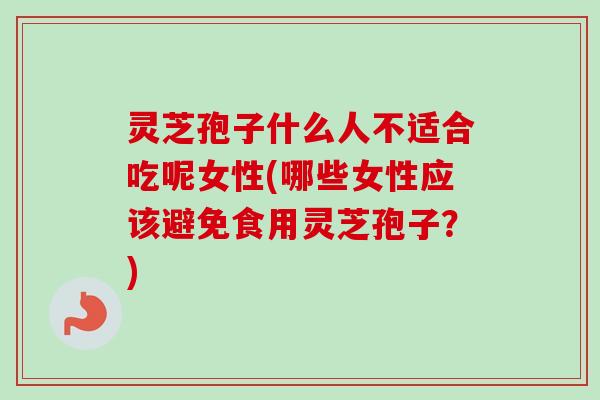 灵芝孢子什么人不适合吃呢女性(哪些女性应该避免食用灵芝孢子？)