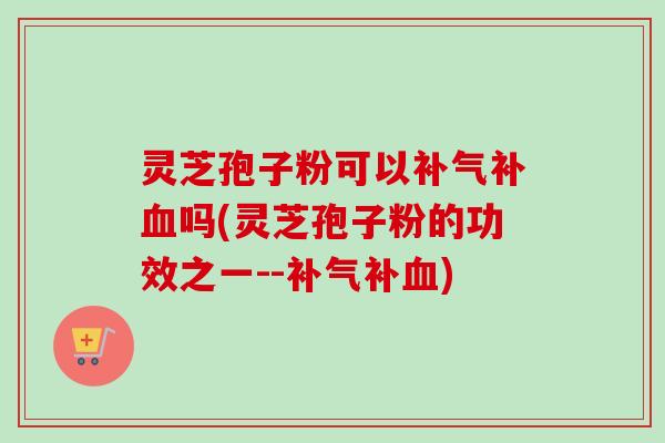 灵芝孢子粉可以补气补血吗(灵芝孢子粉的功效之一--补气补血)