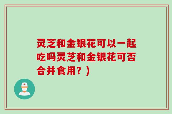 灵芝和金银花可以一起吃吗灵芝和金银花可否合并食用？)